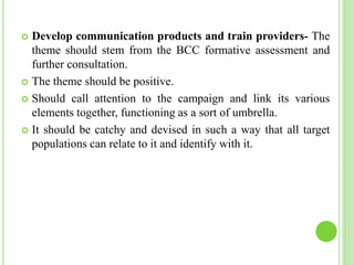  Develop communication products and train providers- The
theme should stem from the BCC formative assessment and
further consultation.
 The theme should be positive.
 Should call attention to the campaign and link its various
elements together, functioning as a sort of umbrella.
 It should be catchy and devised in such a way that all target
populations can relate to it and identify with it.
 