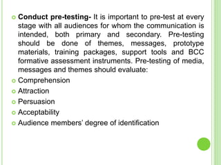  Conduct pre-testing- It is important to pre-test at every
stage with all audiences for whom the communication is
intended, both primary and secondary. Pre-testing
should be done of themes, messages, prototype
materials, training packages, support tools and BCC
formative assessment instruments. Pre-testing of media,
messages and themes should evaluate:
 Comprehension
 Attraction
 Persuasion
 Acceptability
 Audience members’ degree of identification
 