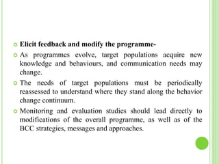  Elicit feedback and modify the programme-
 As programmes evolve, target populations acquire new
knowledge and behaviours, and communication needs may
change.
 The needs of target populations must be periodically
reassessed to understand where they stand along the behavior
change continuum.
 Monitoring and evaluation studies should lead directly to
modifications of the overall programme, as well as of the
BCC strategies, messages and approaches.
 
