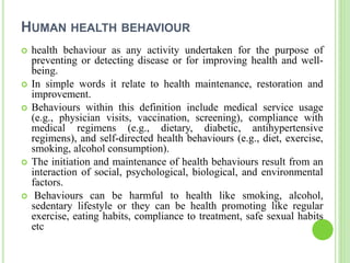 HUMAN HEALTH BEHAVIOUR
 health behaviour as any activity undertaken for the purpose of
preventing or detecting disease or for improving health and well-
being.
 In simple words it relate to health maintenance, restoration and
improvement.
 Behaviours within this definition include medical service usage
(e.g., physician visits, vaccination, screening), compliance with
medical regimens (e.g., dietary, diabetic, antihypertensive
regimens), and self-directed health behaviours (e.g., diet, exercise,
smoking, alcohol consumption).
 The initiation and maintenance of health behaviours result from an
interaction of social, psychological, biological, and environmental
factors.
 Behaviours can be harmful to health like smoking, alcohol,
sedentary lifestyle or they can be health promoting like regular
exercise, eating habits, compliance to treatment, safe sexual habits
etc
 
