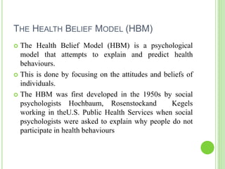 THE HEALTH BELIEF MODEL (HBM)
 The Health Belief Model (HBM) is a psychological
model that attempts to explain and predict health
behaviours.
 This is done by focusing on the attitudes and beliefs of
individuals.
 The HBM was first developed in the 1950s by social
psychologists Hochbaum, Rosenstockand Kegels
working in theU.S. Public Health Services when social
psychologists were asked to explain why people do not
participate in health behaviours
 