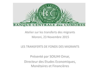 Atelier sur les transferts des migrants
Moroni, 23 Novembre 2015
LES TRANSFERTS DE FONDS DES MIGRANTS
Présenté par SOILIHI Omar,
Directeur des Etudes Economiques,
Monétaires et Financières
 