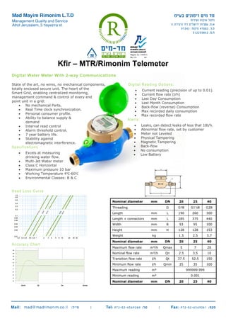 Kfir – MTR/Rimonim Telemeter
Digital Water Meter With 2-way Communications
State of the art, no wires, no mechanical components,
totally enclosed secure unit. The heart of the
Smart Grid, enabling centralized monitoring,
management command & control of every end
point unit in a grid:
 No mechanical Parts.
 Real Time clock synchronization.
 Personal consumer profile.
 Ability to balance supply &
demand
 Interval read control
 Alarm threshold control.
 7 year battery life.
 Stability against
electromagnetic interference.
Specifications
 Excels at measuring
drinking water flow.
 Multi-Jet Water meter
 Class C Horizontal
 Maximum pressure 10 bar
 Working Temperature 4℃-60℃
 Environmental Classes: B & C
Digital Reading Options:
 Current reading (precision of up to 0.01).
 Current flow rate (l/h)
 Last Day Consumption
 Last Month Consumption
 Back-flow (reverse) Consumption
 Max recorded daily consumption
 Max recorded flow rate
Alerts:
 Leaks, can detect leaks of less that 18l/h.
 Abnormal flow rate, set by customer
 Meter not Leveled
 Physical Tampering
 Magnetic Tampering
 Back-flow
 No consumption
 Low Battery
Head Loss Curve
Accuracy Chart
Nominal diameter mm DN 20 25 40
Threading D G1B G1¼B G2B
Length mm L 190 260 300
Length + connectors mm L 285 375 440
Width mm B 93 95 100
Height mm H 128 128 153
Weight kg 1.5 2.5 3.7
Nominal diameter mm DN 20 25 40
Maximum flow rate m³/h Qmax 5 7 20
Nominal flow rate m³/h Qn 2.5 3.5 10
Transition flow rate l/h Qt 37.5 52.5 150
Minimum flow rate l/h Qmin 25 35 100
Maximum reading m³ 999999.999
Minimum reading m³ 0.001
Nominal diameter mm DN 20 25 40
 