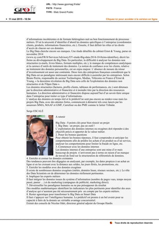 d’informations incohérentes et de formats hétérogènes nuit au bon fonctionnement de processus
métiers. D’où la nécessité d’identifier d’abord les données spécifiques à l’entreprise (coordonnées
clients, produits, informations financières, etc.). Ensuite, il faut définir les rôles et les droits
d’accès de chacun sur ces données.
Le Big Data cherche encore ses marques. Une étude détaillée du cabinet Ernst & Young, parue en
novembre 2014
(www.ey.com/FR/fr/Services/Advisory/EY-etude-Big-data-2014-10-freins-identifies), décrit les
freins au développement du Big Data. En particulier, la difficulté à analyser les données non
structurées (e-mails, livres blancs, formats multiples, etc.), le manque de compétences analytiques
et la carence d’outils de traitement des données. La notion de confiance avec les clients, relative
au traitement des données personnelles, est un enjeu majeur. L’absence de mesure du retour
d’investissement est aussi une contrainte. Deux tiers des entreprises françaises considèrent que le
Big Data est un paradigme intéressant mais encore difficile à assimiler par les entreprises. Selon
Bruno Perrin, responsable du secteur Technologies, Medias, Télécoms en France d’Ernst &
Young, « la deuxième révolution du Big Data sera celle de l'exploitation des données non
structurées et de l'Open Data ».
Les données structurées (factures, profils clients, tableaux de performances, etc.) sont détenues
par la direction administrative et financière et à moindre titre par la direction des ressources
humaines. La direction administrative et financière dispose aujourd’hui d’un savoir-faire unique
dans l’entreprise pour traiter ce type d’informations.
L’analyse des données en temps réel et le prédictif ne sont pas encore au rendez-vous mais les
projets Big Data, avec des attentes fortes, commencent à démarrer tels ceux lancés par les
assureurs MMA, MAAF et GMF, Carrefour ou des PME comme le laitier Tribalat.
Serge ESCALÉ
A retenir
Big Data : 8 points clés pour bien réussir un projet
1. Big Data : un projet, pas un outil !
L’exploitation des données internes ou exogènes doit répondre à des
objectifs précis et apporter de la valeur métier.
2. Poser les bonnes questions
Pour obtenir les bonnes réponses, il faut comprendre et anticiper les
comportements afin de prédire les achats d’un produit ou d’un service,
analyser les comportements pour limiter la fraude en ligne, etc.
3. Commencer avec les données internes
Les données internes d’une entreprise sont une mine d’or mais
beaucoup de projets n’arriveront pas à terme en raison d’un manque
de travail de fond sur la structuration de référentiels de données.
4. Enrichir et croiser les données existantes
Des tendances peuvent être dégagées en analysant, par exemple, les dates propices à un achat en
ligne et en les croisant avec la distance aux soldes, les jours fériés, les promotions, etc.
5. Enrichir les modèles avec des données exogènes
Il existe de nombreuses données exogènes (météo, données Insee, réseaux sociaux, etc.). Le rôle
des Data Scientists est de déterminer les données réellement pertinentes.
6. Impliquer les experts métiers
Il faut intégrer les données issues du système d’information (nombre de pages vues, temps moyen
passé, panier …) et du marketing (campagnes de publicité, marketing direct).
7. Déverrouiller les paradigmes humains ou ne pas présupposer du résultat
Des modèles mathématiques identifient les indicateurs les plus pertinents pour identifier des axes
d’analyse qui n’auraient pas été nécessairement pris en compte par les experts métiers.
8. Rester agnostique pour transformer le Big Data en Smart Data
Il faut s’appuyer sur l’intelligence humaine. Le prédictif est promis à un bel avenir pour sa
capacité à faire de la donnée un véritable avantage concurrentiel.
Extrait des conseils de Nicolas Odet, directeur général adjoint du Groupe Hardis
Tous droits de reproduction réservés
URL : http://www.gpomag.fr/site/
PAYS : France
TYPE : Web Grand Public
11 mai 2015 - 16:54 Cliquez ici pour accéder à la version en ligne
 