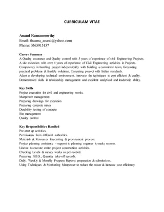 CURRICULAM VITAE
Anand Ramamoorthy
Email: thasma_anand@yahoo.com
Phone: 0565915157
Career Summary
A Quality assurance and Quality control with 5 years of experience of civil Engineering Projects.
A site execution with over 1 years of experience of Civil Engineering activities in Projects.
Competency in handling project independently with building a committed team, forecasting
practical problems & feasible solutions, Executing project with Indian standards.
Adept at developing technical environment, innovate the techniques to cost efficient & quality.
Demonstrated skills in relationship management and excellent analytical and leadership ability.
Key Skills
Project execution for civil and engineering works.
Manpower management
Preparing drawings for execution
Preparing concrete mixes
Durability testing of concrete
Site management
Quality control
Key Responsibilities Handled
Pre-start up activities.
Permissions from different authorities.
Materials & Resources forecasting & procurement process.
Project planning assistance – support to planning engineer to make reports.
Lineout to execute entire project construction activities.
Checking Levels & survey works as per needed.
Preparing B.B.S., Quantity take-off records.
Daily, Weekly & Monthly Progress Reports preparation & submissions.
Using Techniques & Motivating Manpower to reduce the waste & increase cost efficiency.
 