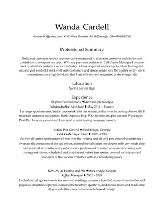 Wanda Cardell
Wandac143@yahoo.com  505 Price Quarters Rd McDonough, GA 678-933-2380
Professional Summary
Dedicated customer service representative motivated to maintain customer satisfaction and
contribute to company success. With my previous position as Call Center Manager I became
well qualified in customer service industry. I have acquired knowledge in retail, heating and
air, and pest control. I work well with customers and always make sure the quality of my work
is maintained at a high level and that I am efficient and organized at the things I do.
Education
North Clayton High
Experience
Skyline Pest Solutions McDonough, Georgia
Administrative Assistant  May 2014 – Current
I arrange appointments, intake paperwork into our system, and answer incoming phone calls. I
maintain customer satisfaction. Bank Deposits, Exp. With termite and pest control. Working in
Pest-Pac I stay organized and I am good at anticipating employer’s needs.
Active Pest Control Stockbridge, Georgia
Call Center Supervisor  2009 –2013
As the call center representative I was over the heating and air and pest control department. I
oversaw the operations of the call center, assisted the call center employees with any needs they
had, resolved any customers problems in a professional manner, answered incoming calls
during peak times, scheduled and maintained technicians routes, assisted technicians and
managers of the various branches with any scheduling issues.
Kens AC & Heating and Air Stockbridge, Georgia
Office Manager  2002 – 2009
I scheduled all appointments for new and existing customers, handled account receivables and
payables, maintained payroll, handled the monthly, quarterly, and annual taxes, and made sure
all general office procedures were followed though.
 