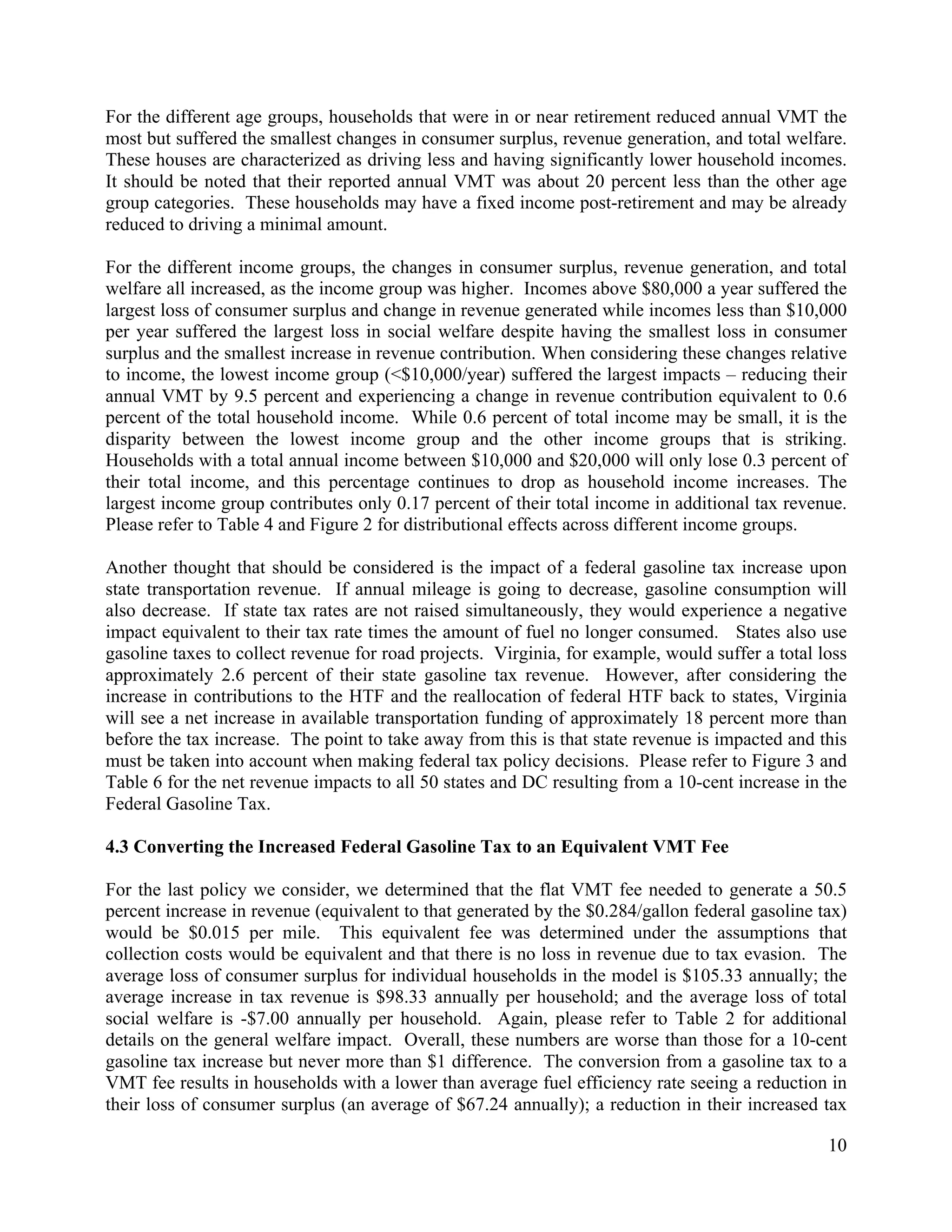 10	
  
	
  
For the different age groups, households that were in or near retirement reduced annual VMT the
most but suffered the smallest changes in consumer surplus, revenue generation, and total welfare.
These houses are characterized as driving less and having significantly lower household incomes.
It should be noted that their reported annual VMT was about 20 percent less than the other age
group categories. These households may have a fixed income post-retirement and may be already
reduced to driving a minimal amount.
For the different income groups, the changes in consumer surplus, revenue generation, and total
welfare all increased, as the income group was higher. Incomes above $80,000 a year suffered the
largest loss of consumer surplus and change in revenue generated while incomes less than $10,000
per year suffered the largest loss in social welfare despite having the smallest loss in consumer
surplus and the smallest increase in revenue contribution. When considering these changes relative
to income, the lowest income group (<$10,000/year) suffered the largest impacts – reducing their
annual VMT by 9.5 percent and experiencing a change in revenue contribution equivalent to 0.6
percent of the total household income. While 0.6 percent of total income may be small, it is the
disparity between the lowest income group and the other income groups that is striking.
Households with a total annual income between $10,000 and $20,000 will only lose 0.3 percent of
their total income, and this percentage continues to drop as household income increases. The
largest income group contributes only 0.17 percent of their total income in additional tax revenue.
Please refer to Table 4 and Figure 2 for distributional effects across different income groups.
Another thought that should be considered is the impact of a federal gasoline tax increase upon
state transportation revenue. If annual mileage is going to decrease, gasoline consumption will
also decrease. If state tax rates are not raised simultaneously, they would experience a negative
impact equivalent to their tax rate times the amount of fuel no longer consumed. States also use
gasoline taxes to collect revenue for road projects. Virginia, for example, would suffer a total loss
approximately 2.6 percent of their state gasoline tax revenue. However, after considering the
increase in contributions to the HTF and the reallocation of federal HTF back to states, Virginia
will see a net increase in available transportation funding of approximately 18 percent more than
before the tax increase. The point to take away from this is that state revenue is impacted and this
must be taken into account when making federal tax policy decisions. Please refer to Figure 3 and
Table 6 for the net revenue impacts to all 50 states and DC resulting from a 10-cent increase in the
Federal Gasoline Tax.
4.3 Converting the Increased Federal Gasoline Tax to an Equivalent VMT Fee
For the last policy we consider, we determined that the flat VMT fee needed to generate a 50.5
percent increase in revenue (equivalent to that generated by the $0.284/gallon federal gasoline tax)
would be $0.015 per mile. This equivalent fee was determined under the assumptions that
collection costs would be equivalent and that there is no loss in revenue due to tax evasion. The
average loss of consumer surplus for individual households in the model is $105.33 annually; the
average increase in tax revenue is $98.33 annually per household; and the average loss of total
social welfare is -$7.00 annually per household. Again, please refer to Table 2 for additional
details on the general welfare impact. Overall, these numbers are worse than those for a 10-cent
gasoline tax increase but never more than $1 difference. The conversion from a gasoline tax to a
VMT fee results in households with a lower than average fuel efficiency rate seeing a reduction in
their loss of consumer surplus (an average of $67.24 annually); a reduction in their increased tax
 