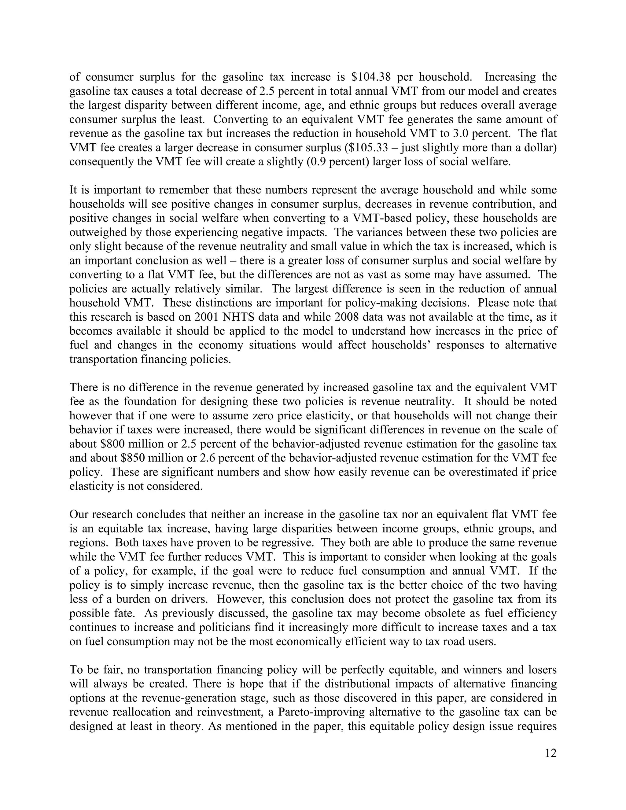 12	
  
	
  
of consumer surplus for the gasoline tax increase is $104.38 per household. Increasing the
gasoline tax causes a total decrease of 2.5 percent in total annual VMT from our model and creates
the largest disparity between different income, age, and ethnic groups but reduces overall average
consumer surplus the least. Converting to an equivalent VMT fee generates the same amount of
revenue as the gasoline tax but increases the reduction in household VMT to 3.0 percent. The flat
VMT fee creates a larger decrease in consumer surplus ($105.33 – just slightly more than a dollar)
consequently the VMT fee will create a slightly (0.9 percent) larger loss of social welfare.
It is important to remember that these numbers represent the average household and while some
households will see positive changes in consumer surplus, decreases in revenue contribution, and
positive changes in social welfare when converting to a VMT-based policy, these households are
outweighed by those experiencing negative impacts. The variances between these two policies are
only slight because of the revenue neutrality and small value in which the tax is increased, which is
an important conclusion as well – there is a greater loss of consumer surplus and social welfare by
converting to a flat VMT fee, but the differences are not as vast as some may have assumed. The
policies are actually relatively similar. The largest difference is seen in the reduction of annual
household VMT. These distinctions are important for policy-making decisions. Please note that
this research is based on 2001 NHTS data and while 2008 data was not available at the time, as it
becomes available it should be applied to the model to understand how increases in the price of
fuel and changes in the economy situations would affect households’ responses to alternative
transportation financing policies.
There is no difference in the revenue generated by increased gasoline tax and the equivalent VMT
fee as the foundation for designing these two policies is revenue neutrality. It should be noted
however that if one were to assume zero price elasticity, or that households will not change their
behavior if taxes were increased, there would be significant differences in revenue on the scale of
about $800 million or 2.5 percent of the behavior-adjusted revenue estimation for the gasoline tax
and about $850 million or 2.6 percent of the behavior-adjusted revenue estimation for the VMT fee
policy. These are significant numbers and show how easily revenue can be overestimated if price
elasticity is not considered.
Our research concludes that neither an increase in the gasoline tax nor an equivalent flat VMT fee
is an equitable tax increase, having large disparities between income groups, ethnic groups, and
regions. Both taxes have proven to be regressive. They both are able to produce the same revenue
while the VMT fee further reduces VMT. This is important to consider when looking at the goals
of a policy, for example, if the goal were to reduce fuel consumption and annual VMT. If the
policy is to simply increase revenue, then the gasoline tax is the better choice of the two having
less of a burden on drivers. However, this conclusion does not protect the gasoline tax from its
possible fate. As previously discussed, the gasoline tax may become obsolete as fuel efficiency
continues to increase and politicians find it increasingly more difficult to increase taxes and a tax
on fuel consumption may not be the most economically efficient way to tax road users.
To be fair, no transportation financing policy will be perfectly equitable, and winners and losers
will always be created. There is hope that if the distributional impacts of alternative financing
options at the revenue-generation stage, such as those discovered in this paper, are considered in
revenue reallocation and reinvestment, a Pareto-improving alternative to the gasoline tax can be
designed at least in theory. As mentioned in the paper, this equitable policy design issue requires
 