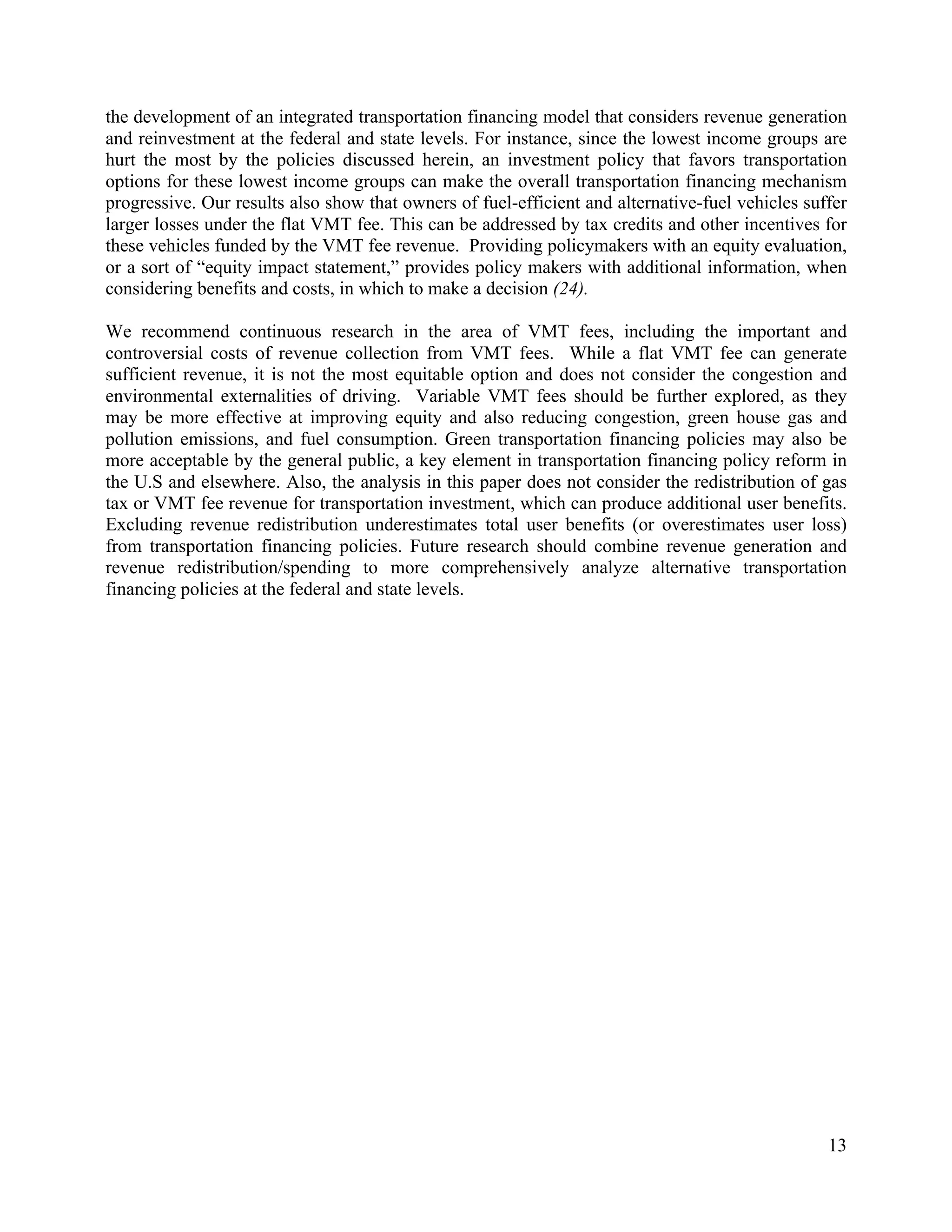 13	
  
	
  
the development of an integrated transportation financing model that considers revenue generation
and reinvestment at the federal and state levels. For instance, since the lowest income groups are
hurt the most by the policies discussed herein, an investment policy that favors transportation
options for these lowest income groups can make the overall transportation financing mechanism
progressive. Our results also show that owners of fuel-efficient and alternative-fuel vehicles suffer
larger losses under the flat VMT fee. This can be addressed by tax credits and other incentives for
these vehicles funded by the VMT fee revenue. Providing policymakers with an equity evaluation,
or a sort of “equity impact statement,” provides policy makers with additional information, when
considering benefits and costs, in which to make a decision (24).
We recommend continuous research in the area of VMT fees, including the important and
controversial costs of revenue collection from VMT fees. While a flat VMT fee can generate
sufficient revenue, it is not the most equitable option and does not consider the congestion and
environmental externalities of driving. Variable VMT fees should be further explored, as they
may be more effective at improving equity and also reducing congestion, green house gas and
pollution emissions, and fuel consumption. Green transportation financing policies may also be
more acceptable by the general public, a key element in transportation financing policy reform in
the U.S and elsewhere. Also, the analysis in this paper does not consider the redistribution of gas
tax or VMT fee revenue for transportation investment, which can produce additional user benefits.
Excluding revenue redistribution underestimates total user benefits (or overestimates user loss)
from transportation financing policies. Future research should combine revenue generation and
revenue redistribution/spending to more comprehensively analyze alternative transportation
financing policies at the federal and state levels.
 