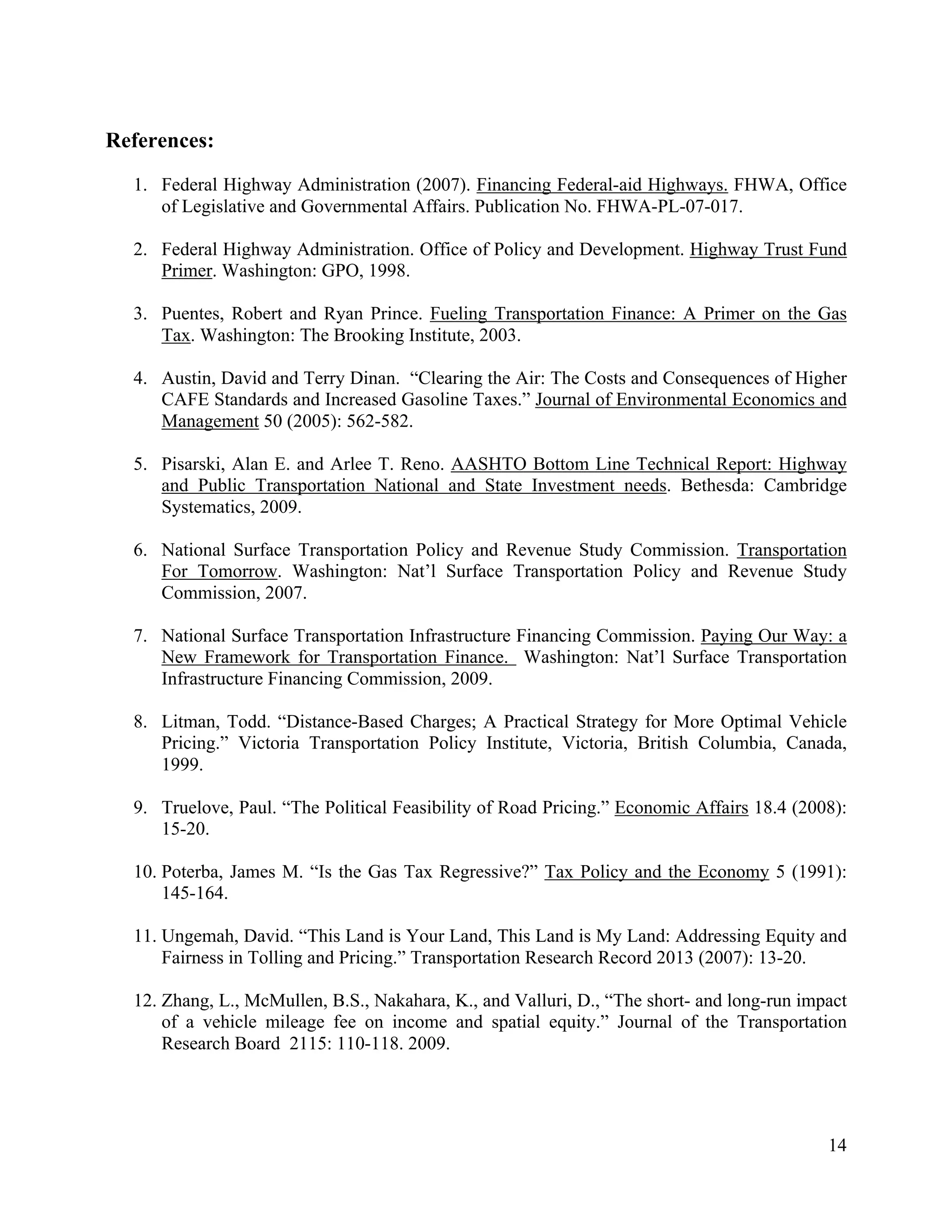 14	
  
	
  
References:
1. Federal Highway Administration (2007). Financing Federal-aid Highways. FHWA, Office
of Legislative and Governmental Affairs. Publication No. FHWA-PL-07-017.
2. Federal Highway Administration. Office of Policy and Development. Highway Trust Fund
Primer. Washington: GPO, 1998.
3. Puentes, Robert and Ryan Prince. Fueling Transportation Finance: A Primer on the Gas
Tax. Washington: The Brooking Institute, 2003.
4. Austin, David and Terry Dinan. “Clearing the Air: The Costs and Consequences of Higher
CAFE Standards and Increased Gasoline Taxes.” Journal of Environmental Economics and
Management 50 (2005): 562-582.
5. Pisarski, Alan E. and Arlee T. Reno. AASHTO Bottom Line Technical Report: Highway
and Public Transportation National and State Investment needs. Bethesda: Cambridge
Systematics, 2009.
6. National Surface Transportation Policy and Revenue Study Commission. Transportation
For Tomorrow. Washington: Nat’l Surface Transportation Policy and Revenue Study
Commission, 2007.
7. National Surface Transportation Infrastructure Financing Commission. Paying Our Way: a
New Framework for Transportation Finance. Washington: Nat’l Surface Transportation
Infrastructure Financing Commission, 2009.
8. Litman, Todd. “Distance-Based Charges; A Practical Strategy for More Optimal Vehicle
Pricing.” Victoria Transportation Policy Institute, Victoria, British Columbia, Canada,
1999.
9. Truelove, Paul. “The Political Feasibility of Road Pricing.” Economic Affairs 18.4 (2008):
15-20.
10. Poterba, James M. “Is the Gas Tax Regressive?” Tax Policy and the Economy 5 (1991):
145-164.
11. Ungemah, David. “This Land is Your Land, This Land is My Land: Addressing Equity and
Fairness in Tolling and Pricing.” Transportation Research Record 2013 (2007): 13-20.
12. Zhang, L., McMullen, B.S., Nakahara, K., and Valluri, D., “The short- and long-run impact
of a vehicle mileage fee on income and spatial equity.” Journal of the Transportation
Research Board 2115: 110-118. 2009.
 