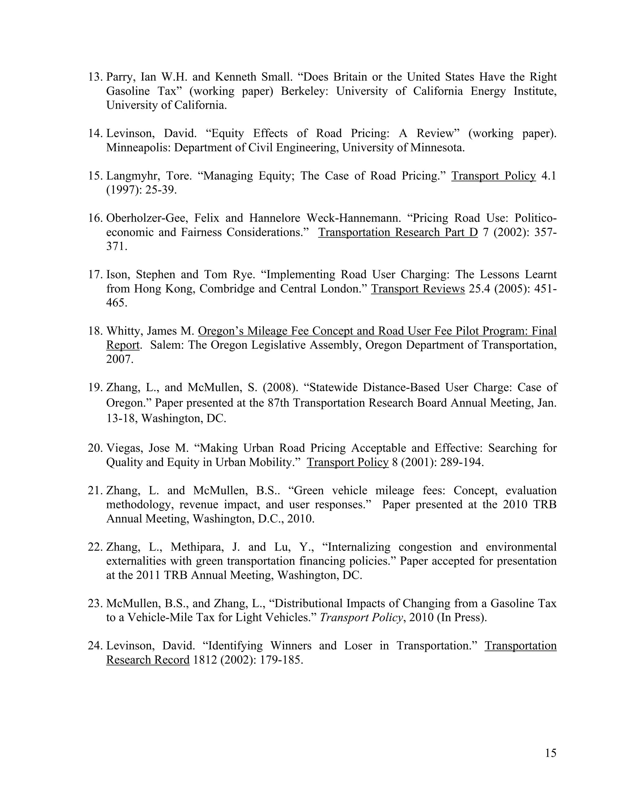15	
  
	
  
13. Parry, Ian W.H. and Kenneth Small. “Does Britain or the United States Have the Right
Gasoline Tax” (working paper) Berkeley: University of California Energy Institute,
University of California.
14. Levinson, David. “Equity Effects of Road Pricing: A Review” (working paper).
Minneapolis: Department of Civil Engineering, University of Minnesota.
15. Langmyhr, Tore. “Managing Equity; The Case of Road Pricing.” Transport Policy 4.1
(1997): 25-39.
16. Oberholzer-Gee, Felix and Hannelore Weck-Hannemann. “Pricing Road Use: Politico-
economic and Fairness Considerations.” Transportation Research Part D 7 (2002): 357-
371.
17. Ison, Stephen and Tom Rye. “Implementing Road User Charging: The Lessons Learnt
from Hong Kong, Combridge and Central London.” Transport Reviews 25.4 (2005): 451-
465.
18. Whitty, James M. Oregon’s Mileage Fee Concept and Road User Fee Pilot Program: Final
Report. Salem: The Oregon Legislative Assembly, Oregon Department of Transportation,
2007.
19. Zhang, L., and McMullen, S. (2008). “Statewide Distance-Based User Charge: Case of
Oregon.” Paper presented at the 87th Transportation Research Board Annual Meeting, Jan.
13-18, Washington, DC.
20. Viegas, Jose M. “Making Urban Road Pricing Acceptable and Effective: Searching for
Quality and Equity in Urban Mobility.” Transport Policy 8 (2001): 289-194.
21. Zhang, L. and McMullen, B.S.. “Green vehicle mileage fees: Concept, evaluation
methodology, revenue impact, and user responses.” Paper presented at the 2010 TRB
Annual Meeting, Washington, D.C., 2010.
22. Zhang, L., Methipara, J. and Lu, Y., “Internalizing congestion and environmental
externalities with green transportation financing policies.” Paper accepted for presentation
at the 2011 TRB Annual Meeting, Washington, DC.
23. McMullen, B.S., and Zhang, L., “Distributional Impacts of Changing from a Gasoline Tax
to a Vehicle-Mile Tax for Light Vehicles.” Transport Policy, 2010 (In Press).
24. Levinson, David. “Identifying Winners and Loser in Transportation.” Transportation
Research Record 1812 (2002): 179-185.
 