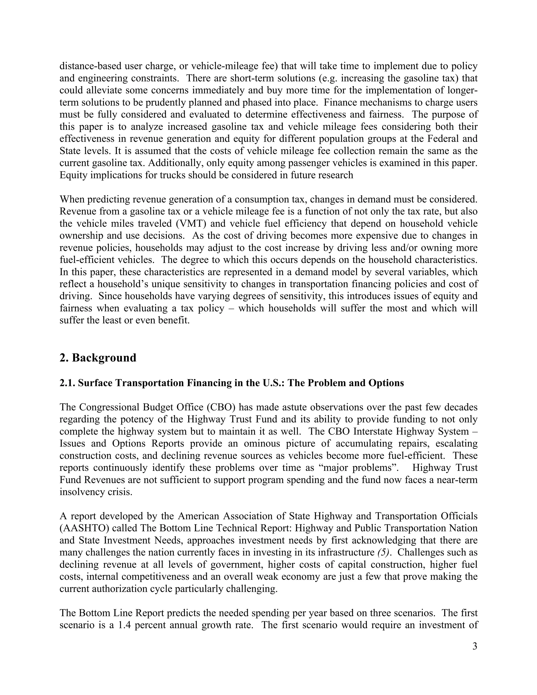 3	
  
	
  
distance-based user charge, or vehicle-mileage fee) that will take time to implement due to policy
and engineering constraints. There are short-term solutions (e.g. increasing the gasoline tax) that
could alleviate some concerns immediately and buy more time for the implementation of longer-
term solutions to be prudently planned and phased into place. Finance mechanisms to charge users
must be fully considered and evaluated to determine effectiveness and fairness. The purpose of
this paper is to analyze increased gasoline tax and vehicle mileage fees considering both their
effectiveness in revenue generation and equity for different population groups at the Federal and
State levels. It is assumed that the costs of vehicle mileage fee collection remain the same as the
current gasoline tax. Additionally, only equity among passenger vehicles is examined in this paper.
Equity implications for trucks should be considered in future research
When predicting revenue generation of a consumption tax, changes in demand must be considered.
Revenue from a gasoline tax or a vehicle mileage fee is a function of not only the tax rate, but also
the vehicle miles traveled (VMT) and vehicle fuel efficiency that depend on household vehicle
ownership and use decisions. As the cost of driving becomes more expensive due to changes in
revenue policies, households may adjust to the cost increase by driving less and/or owning more
fuel-efficient vehicles. The degree to which this occurs depends on the household characteristics.
In this paper, these characteristics are represented in a demand model by several variables, which
reflect a household’s unique sensitivity to changes in transportation financing policies and cost of
driving. Since households have varying degrees of sensitivity, this introduces issues of equity and
fairness when evaluating a tax policy – which households will suffer the most and which will
suffer the least or even benefit.
2. Background
2.1. Surface Transportation Financing in the U.S.: The Problem and Options
The Congressional Budget Office (CBO) has made astute observations over the past few decades
regarding the potency of the Highway Trust Fund and its ability to provide funding to not only
complete the highway system but to maintain it as well. The CBO Interstate Highway System –
Issues and Options Reports provide an ominous picture of accumulating repairs, escalating
construction costs, and declining revenue sources as vehicles become more fuel-efficient. These
reports continuously identify these problems over time as “major problems”. Highway Trust
Fund Revenues are not sufficient to support program spending and the fund now faces a near-term
insolvency crisis.
A report developed by the American Association of State Highway and Transportation Officials
(AASHTO) called The Bottom Line Technical Report: Highway and Public Transportation Nation
and State Investment Needs, approaches investment needs by first acknowledging that there are
many challenges the nation currently faces in investing in its infrastructure (5). Challenges such as
declining revenue at all levels of government, higher costs of capital construction, higher fuel
costs, internal competitiveness and an overall weak economy are just a few that prove making the
current authorization cycle particularly challenging.
The Bottom Line Report predicts the needed spending per year based on three scenarios. The first
scenario is a 1.4 percent annual growth rate. The first scenario would require an investment of
 