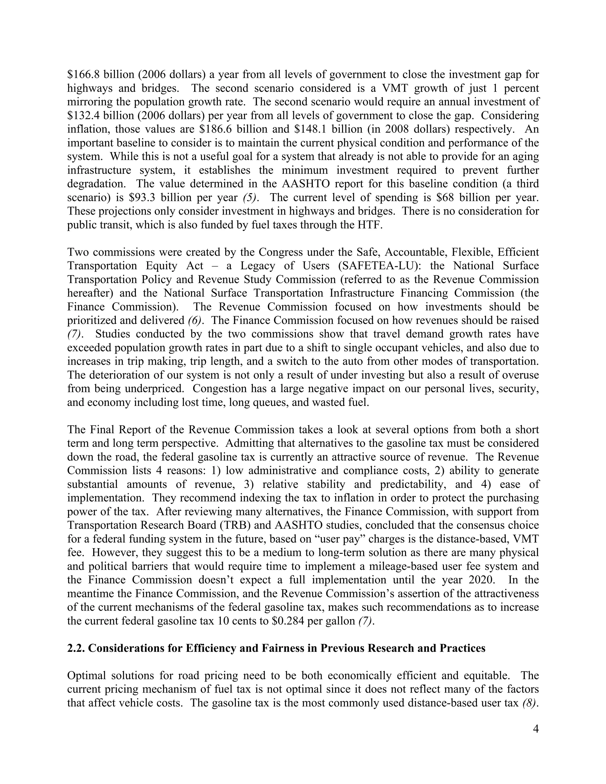 4	
  
	
  
$166.8 billion (2006 dollars) a year from all levels of government to close the investment gap for
highways and bridges. The second scenario considered is a VMT growth of just 1 percent
mirroring the population growth rate. The second scenario would require an annual investment of
$132.4 billion (2006 dollars) per year from all levels of government to close the gap. Considering
inflation, those values are $186.6 billion and $148.1 billion (in 2008 dollars) respectively. An
important baseline to consider is to maintain the current physical condition and performance of the
system. While this is not a useful goal for a system that already is not able to provide for an aging
infrastructure system, it establishes the minimum investment required to prevent further
degradation. The value determined in the AASHTO report for this baseline condition (a third
scenario) is $93.3 billion per year (5). The current level of spending is $68 billion per year.
These projections only consider investment in highways and bridges. There is no consideration for
public transit, which is also funded by fuel taxes through the HTF.
Two commissions were created by the Congress under the Safe, Accountable, Flexible, Efficient
Transportation Equity Act – a Legacy of Users (SAFETEA-LU): the National Surface
Transportation Policy and Revenue Study Commission (referred to as the Revenue Commission
hereafter) and the National Surface Transportation Infrastructure Financing Commission (the
Finance Commission). The Revenue Commission focused on how investments should be
prioritized and delivered (6). The Finance Commission focused on how revenues should be raised
(7). Studies conducted by the two commissions show that travel demand growth rates have
exceeded population growth rates in part due to a shift to single occupant vehicles, and also due to
increases in trip making, trip length, and a switch to the auto from other modes of transportation.
The deterioration of our system is not only a result of under investing but also a result of overuse
from being underpriced. Congestion has a large negative impact on our personal lives, security,
and economy including lost time, long queues, and wasted fuel.
The Final Report of the Revenue Commission takes a look at several options from both a short
term and long term perspective. Admitting that alternatives to the gasoline tax must be considered
down the road, the federal gasoline tax is currently an attractive source of revenue. The Revenue
Commission lists 4 reasons: 1) low administrative and compliance costs, 2) ability to generate
substantial amounts of revenue, 3) relative stability and predictability, and 4) ease of
implementation. They recommend indexing the tax to inflation in order to protect the purchasing
power of the tax. After reviewing many alternatives, the Finance Commission, with support from
Transportation Research Board (TRB) and AASHTO studies, concluded that the consensus choice
for a federal funding system in the future, based on “user pay” charges is the distance-based, VMT
fee. However, they suggest this to be a medium to long-term solution as there are many physical
and political barriers that would require time to implement a mileage-based user fee system and
the Finance Commission doesn’t expect a full implementation until the year 2020. In the
meantime the Finance Commission, and the Revenue Commission’s assertion of the attractiveness
of the current mechanisms of the federal gasoline tax, makes such recommendations as to increase
the current federal gasoline tax 10 cents to $0.284 per gallon (7).
2.2. Considerations for Efficiency and Fairness in Previous Research and Practices
Optimal solutions for road pricing need to be both economically efficient and equitable. The
current pricing mechanism of fuel tax is not optimal since it does not reflect many of the factors
that affect vehicle costs. The gasoline tax is the most commonly used distance-based user tax (8).
 