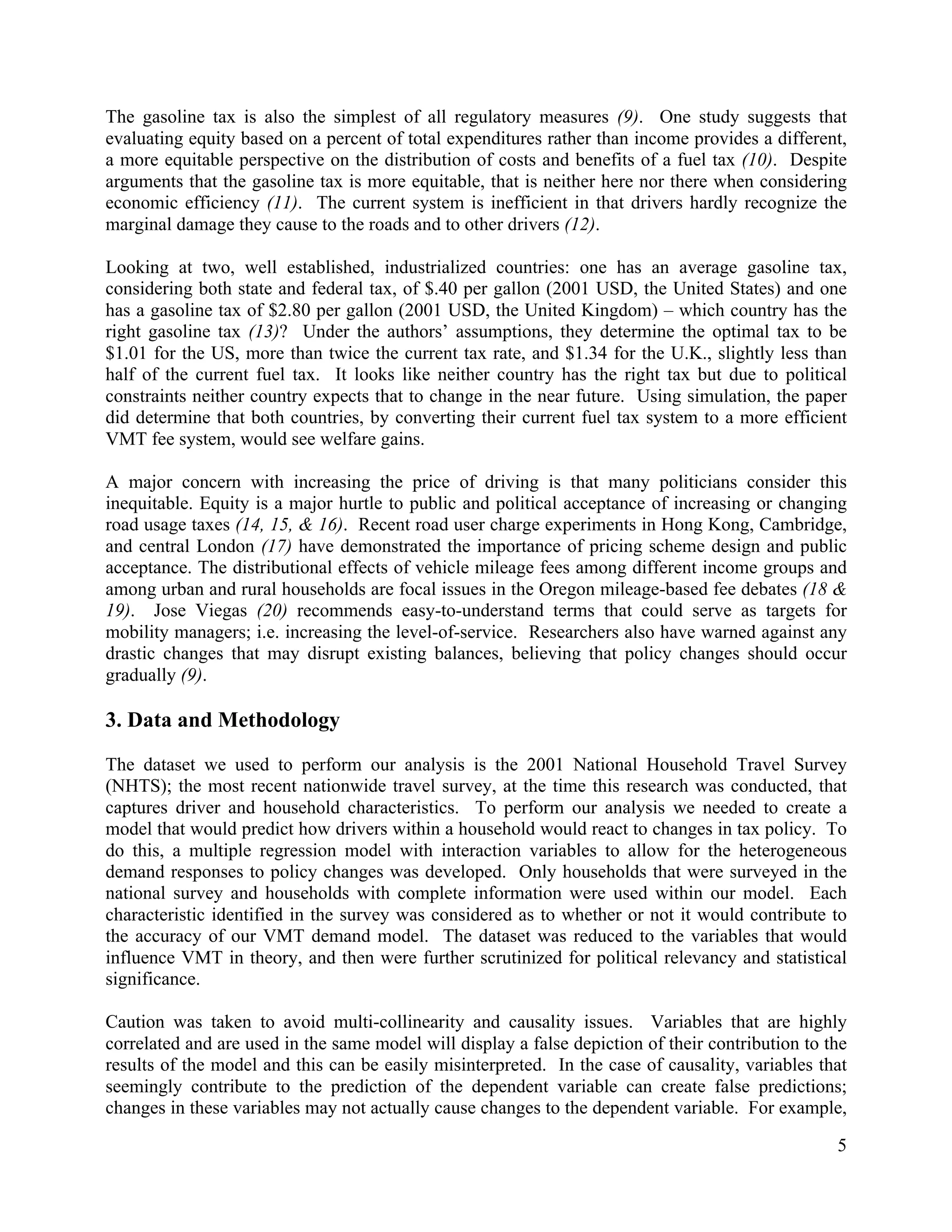5	
  
	
  
The gasoline tax is also the simplest of all regulatory measures (9). One study suggests that
evaluating equity based on a percent of total expenditures rather than income provides a different,
a more equitable perspective on the distribution of costs and benefits of a fuel tax (10). Despite
arguments that the gasoline tax is more equitable, that is neither here nor there when considering
economic efficiency (11). The current system is inefficient in that drivers hardly recognize the
marginal damage they cause to the roads and to other drivers (12).
Looking at two, well established, industrialized countries: one has an average gasoline tax,
considering both state and federal tax, of $.40 per gallon (2001 USD, the United States) and one
has a gasoline tax of $2.80 per gallon (2001 USD, the United Kingdom) – which country has the
right gasoline tax (13)? Under the authors’ assumptions, they determine the optimal tax to be
$1.01 for the US, more than twice the current tax rate, and $1.34 for the U.K., slightly less than
half of the current fuel tax. It looks like neither country has the right tax but due to political
constraints neither country expects that to change in the near future. Using simulation, the paper
did determine that both countries, by converting their current fuel tax system to a more efficient
VMT fee system, would see welfare gains.
A major concern with increasing the price of driving is that many politicians consider this
inequitable. Equity is a major hurtle to public and political acceptance of increasing or changing
road usage taxes (14, 15, & 16). Recent road user charge experiments in Hong Kong, Cambridge,
and central London (17) have demonstrated the importance of pricing scheme design and public
acceptance. The distributional effects of vehicle mileage fees among different income groups and
among urban and rural households are focal issues in the Oregon mileage-based fee debates (18 &
19). Jose Viegas (20) recommends easy-to-understand terms that could serve as targets for
mobility managers; i.e. increasing the level-of-service. Researchers also have warned against any
drastic changes that may disrupt existing balances, believing that policy changes should occur
gradually (9).
3. Data and Methodology
The dataset we used to perform our analysis is the 2001 National Household Travel Survey
(NHTS); the most recent nationwide travel survey, at the time this research was conducted, that
captures driver and household characteristics. To perform our analysis we needed to create a
model that would predict how drivers within a household would react to changes in tax policy. To
do this, a multiple regression model with interaction variables to allow for the heterogeneous
demand responses to policy changes was developed. Only households that were surveyed in the
national survey and households with complete information were used within our model. Each
characteristic identified in the survey was considered as to whether or not it would contribute to
the accuracy of our VMT demand model. The dataset was reduced to the variables that would
influence VMT in theory, and then were further scrutinized for political relevancy and statistical
significance.
Caution was taken to avoid multi-collinearity and causality issues. Variables that are highly
correlated and are used in the same model will display a false depiction of their contribution to the
results of the model and this can be easily misinterpreted. In the case of causality, variables that
seemingly contribute to the prediction of the dependent variable can create false predictions;
changes in these variables may not actually cause changes to the dependent variable. For example,
 