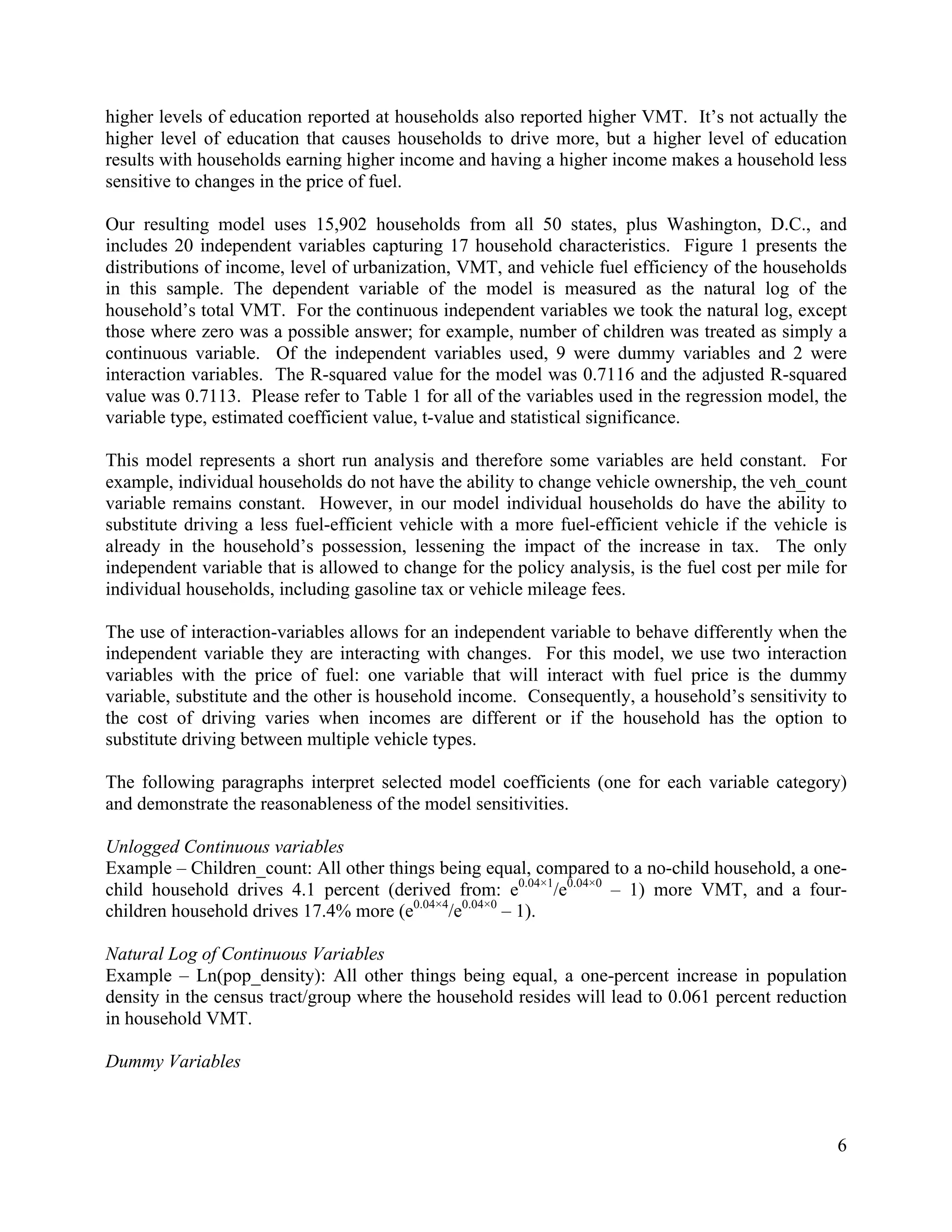 6	
  
	
  
higher levels of education reported at households also reported higher VMT. It’s not actually the
higher level of education that causes households to drive more, but a higher level of education
results with households earning higher income and having a higher income makes a household less
sensitive to changes in the price of fuel.
Our resulting model uses 15,902 households from all 50 states, plus Washington, D.C., and
includes 20 independent variables capturing 17 household characteristics. Figure 1 presents the
distributions of income, level of urbanization, VMT, and vehicle fuel efficiency of the households
in this sample. The dependent variable of the model is measured as the natural log of the
household’s total VMT. For the continuous independent variables we took the natural log, except
those where zero was a possible answer; for example, number of children was treated as simply a
continuous variable. Of the independent variables used, 9 were dummy variables and 2 were
interaction variables. The R-squared value for the model was 0.7116 and the adjusted R-squared
value was 0.7113. Please refer to Table 1 for all of the variables used in the regression model, the
variable type, estimated coefficient value, t-value and statistical significance.
This model represents a short run analysis and therefore some variables are held constant. For
example, individual households do not have the ability to change vehicle ownership, the veh_count
variable remains constant. However, in our model individual households do have the ability to
substitute driving a less fuel-efficient vehicle with a more fuel-efficient vehicle if the vehicle is
already in the household’s possession, lessening the impact of the increase in tax. The only
independent variable that is allowed to change for the policy analysis, is the fuel cost per mile for
individual households, including gasoline tax or vehicle mileage fees.
The use of interaction-variables allows for an independent variable to behave differently when the
independent variable they are interacting with changes. For this model, we use two interaction
variables with the price of fuel: one variable that will interact with fuel price is the dummy
variable, substitute and the other is household income. Consequently, a household’s sensitivity to
the cost of driving varies when incomes are different or if the household has the option to
substitute driving between multiple vehicle types.
The following paragraphs interpret selected model coefficients (one for each variable category)
and demonstrate the reasonableness of the model sensitivities.
Unlogged Continuous variables
Example – Children_count: All other things being equal, compared to a no-child household, a one-
child household drives 4.1 percent (derived from: e0.04×1
/e0.04×0
– 1) more VMT, and a four-
children household drives 17.4% more (e0.04×4
/e0.04×0
– 1).
Natural Log of Continuous Variables
Example – Ln(pop_density): All other things being equal, a one-percent increase in population
density in the census tract/group where the household resides will lead to 0.061 percent reduction
in household VMT.
Dummy Variables
 