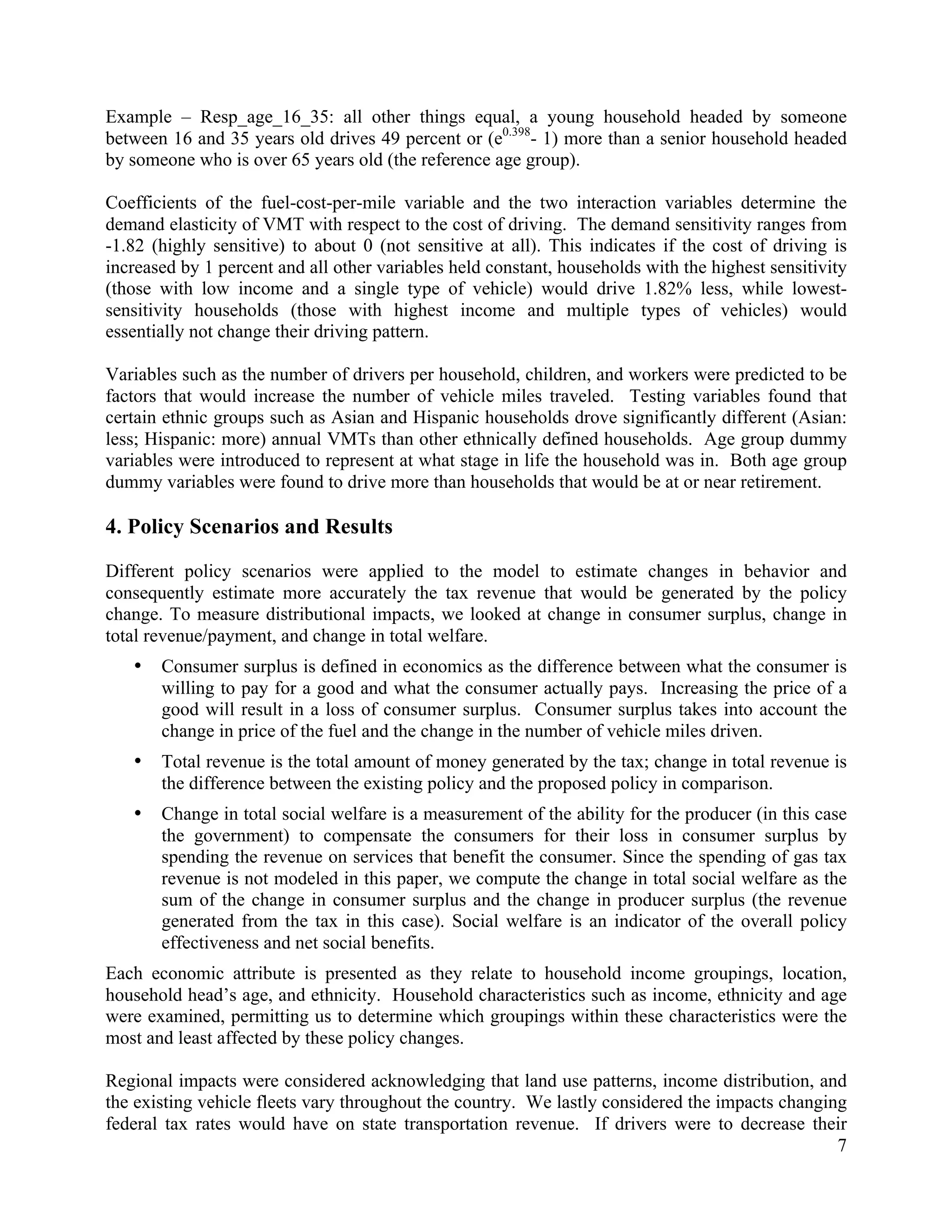 7	
  
	
  
Example – Resp_age_16_35: all other things equal, a young household headed by someone
between 16 and 35 years old drives 49 percent or (e0.398
- 1) more than a senior household headed
by someone who is over 65 years old (the reference age group).
Coefficients of the fuel-cost-per-mile variable and the two interaction variables determine the
demand elasticity of VMT with respect to the cost of driving. The demand sensitivity ranges from
-1.82 (highly sensitive) to about 0 (not sensitive at all). This indicates if the cost of driving is
increased by 1 percent and all other variables held constant, households with the highest sensitivity
(those with low income and a single type of vehicle) would drive 1.82% less, while lowest-
sensitivity households (those with highest income and multiple types of vehicles) would
essentially not change their driving pattern.
Variables such as the number of drivers per household, children, and workers were predicted to be
factors that would increase the number of vehicle miles traveled. Testing variables found that
certain ethnic groups such as Asian and Hispanic households drove significantly different (Asian:
less; Hispanic: more) annual VMTs than other ethnically defined households. Age group dummy
variables were introduced to represent at what stage in life the household was in. Both age group
dummy variables were found to drive more than households that would be at or near retirement.
4. Policy Scenarios and Results
Different policy scenarios were applied to the model to estimate changes in behavior and
consequently estimate more accurately the tax revenue that would be generated by the policy
change. To measure distributional impacts, we looked at change in consumer surplus, change in
total revenue/payment, and change in total welfare.
• Consumer surplus is defined in economics as the difference between what the consumer is
willing to pay for a good and what the consumer actually pays. Increasing the price of a
good will result in a loss of consumer surplus. Consumer surplus takes into account the
change in price of the fuel and the change in the number of vehicle miles driven.
• Total revenue is the total amount of money generated by the tax; change in total revenue is
the difference between the existing policy and the proposed policy in comparison.
• Change in total social welfare is a measurement of the ability for the producer (in this case
the government) to compensate the consumers for their loss in consumer surplus by
spending the revenue on services that benefit the consumer. Since the spending of gas tax
revenue is not modeled in this paper, we compute the change in total social welfare as the
sum of the change in consumer surplus and the change in producer surplus (the revenue
generated from the tax in this case). Social welfare is an indicator of the overall policy
effectiveness and net social benefits.
Each economic attribute is presented as they relate to household income groupings, location,
household head’s age, and ethnicity. Household characteristics such as income, ethnicity and age
were examined, permitting us to determine which groupings within these characteristics were the
most and least affected by these policy changes.
Regional impacts were considered acknowledging that land use patterns, income distribution, and
the existing vehicle fleets vary throughout the country. We lastly considered the impacts changing
federal tax rates would have on state transportation revenue. If drivers were to decrease their
 
