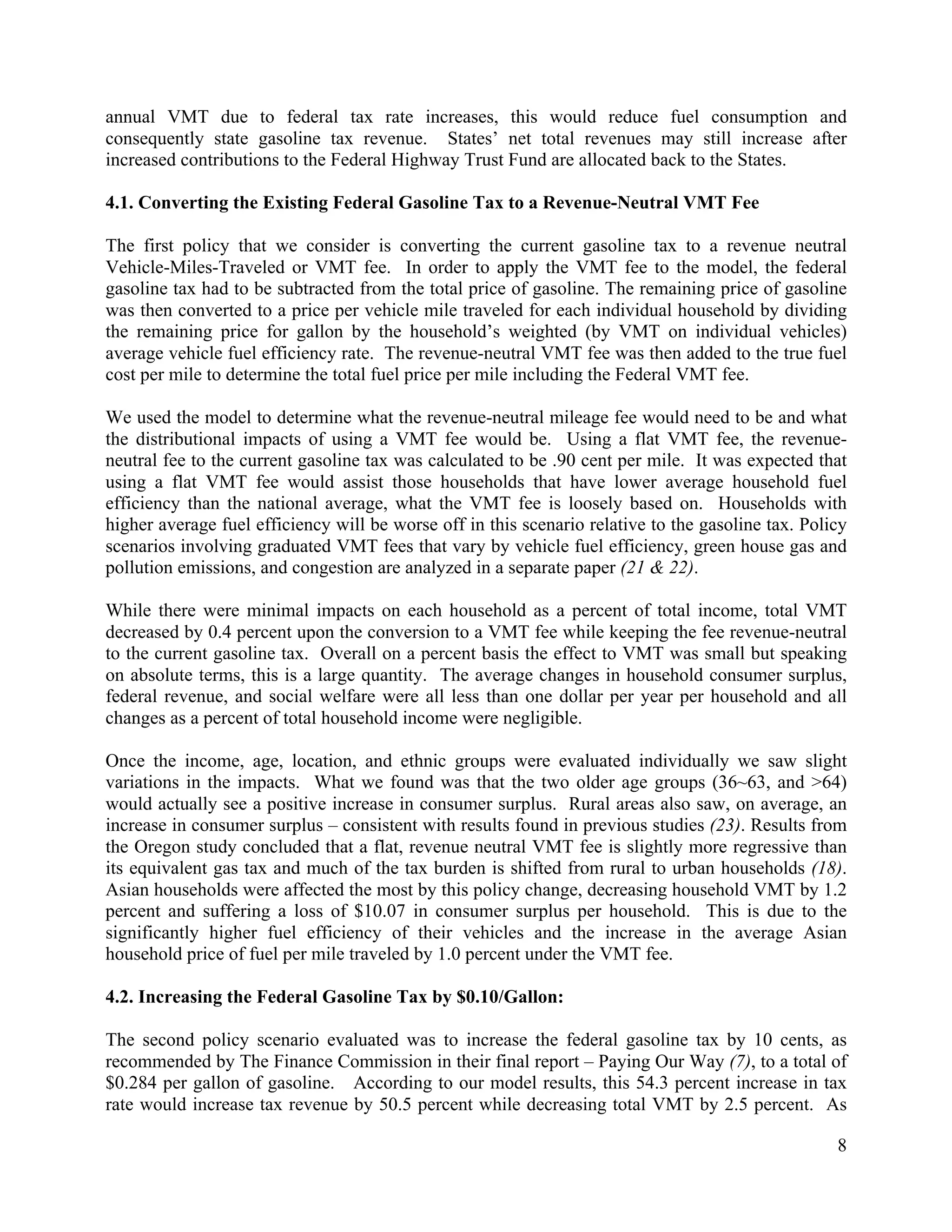 8	
  
	
  
annual VMT due to federal tax rate increases, this would reduce fuel consumption and
consequently state gasoline tax revenue. States’ net total revenues may still increase after
increased contributions to the Federal Highway Trust Fund are allocated back to the States.
4.1. Converting the Existing Federal Gasoline Tax to a Revenue-Neutral VMT Fee
The first policy that we consider is converting the current gasoline tax to a revenue neutral
Vehicle-Miles-Traveled or VMT fee. In order to apply the VMT fee to the model, the federal
gasoline tax had to be subtracted from the total price of gasoline. The remaining price of gasoline
was then converted to a price per vehicle mile traveled for each individual household by dividing
the remaining price for gallon by the household’s weighted (by VMT on individual vehicles)
average vehicle fuel efficiency rate. The revenue-neutral VMT fee was then added to the true fuel
cost per mile to determine the total fuel price per mile including the Federal VMT fee.
We used the model to determine what the revenue-neutral mileage fee would need to be and what
the distributional impacts of using a VMT fee would be. Using a flat VMT fee, the revenue-
neutral fee to the current gasoline tax was calculated to be .90 cent per mile. It was expected that
using a flat VMT fee would assist those households that have lower average household fuel
efficiency than the national average, what the VMT fee is loosely based on. Households with
higher average fuel efficiency will be worse off in this scenario relative to the gasoline tax. Policy
scenarios involving graduated VMT fees that vary by vehicle fuel efficiency, green house gas and
pollution emissions, and congestion are analyzed in a separate paper (21 & 22).
While there were minimal impacts on each household as a percent of total income, total VMT
decreased by 0.4 percent upon the conversion to a VMT fee while keeping the fee revenue-neutral
to the current gasoline tax. Overall on a percent basis the effect to VMT was small but speaking
on absolute terms, this is a large quantity. The average changes in household consumer surplus,
federal revenue, and social welfare were all less than one dollar per year per household and all
changes as a percent of total household income were negligible.
Once the income, age, location, and ethnic groups were evaluated individually we saw slight
variations in the impacts. What we found was that the two older age groups (36~63, and >64)
would actually see a positive increase in consumer surplus. Rural areas also saw, on average, an
increase in consumer surplus – consistent with results found in previous studies (23). Results from
the Oregon study concluded that a flat, revenue neutral VMT fee is slightly more regressive than
its equivalent gas tax and much of the tax burden is shifted from rural to urban households (18).
Asian households were affected the most by this policy change, decreasing household VMT by 1.2
percent and suffering a loss of $10.07 in consumer surplus per household. This is due to the
significantly higher fuel efficiency of their vehicles and the increase in the average Asian
household price of fuel per mile traveled by 1.0 percent under the VMT fee.
4.2. Increasing the Federal Gasoline Tax by $0.10/Gallon:
The second policy scenario evaluated was to increase the federal gasoline tax by 10 cents, as
recommended by The Finance Commission in their final report – Paying Our Way (7), to a total of
$0.284 per gallon of gasoline. According to our model results, this 54.3 percent increase in tax
rate would increase tax revenue by 50.5 percent while decreasing total VMT by 2.5 percent. As
 