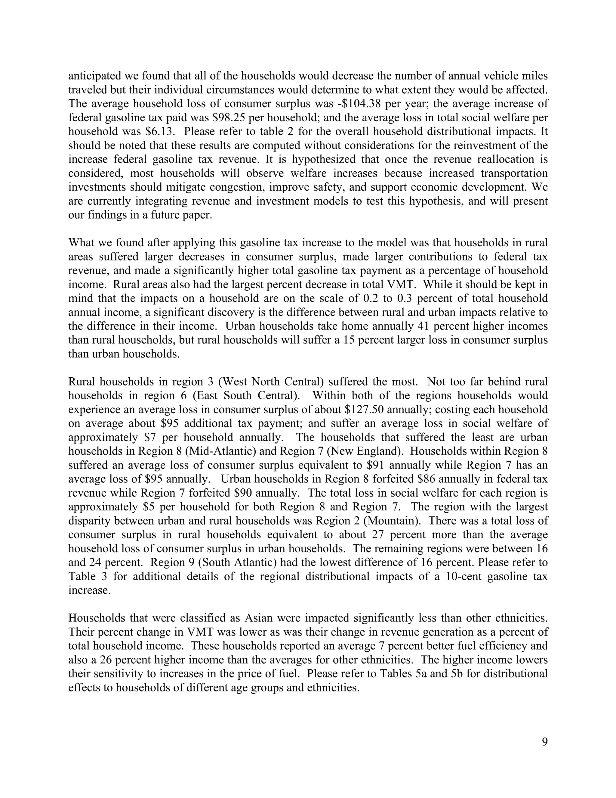 9	
  
	
  
anticipated we found that all of the households would decrease the number of annual vehicle miles
traveled but their individual circumstances would determine to what extent they would be affected.
The average household loss of consumer surplus was -$104.38 per year; the average increase of
federal gasoline tax paid was $98.25 per household; and the average loss in total social welfare per
household was $6.13. Please refer to table 2 for the overall household distributional impacts. It
should be noted that these results are computed without considerations for the reinvestment of the
increase federal gasoline tax revenue. It is hypothesized that once the revenue reallocation is
considered, most households will observe welfare increases because increased transportation
investments should mitigate congestion, improve safety, and support economic development. We
are currently integrating revenue and investment models to test this hypothesis, and will present
our findings in a future paper.
What we found after applying this gasoline tax increase to the model was that households in rural
areas suffered larger decreases in consumer surplus, made larger contributions to federal tax
revenue, and made a significantly higher total gasoline tax payment as a percentage of household
income. Rural areas also had the largest percent decrease in total VMT. While it should be kept in
mind that the impacts on a household are on the scale of 0.2 to 0.3 percent of total household
annual income, a significant discovery is the difference between rural and urban impacts relative to
the difference in their income. Urban households take home annually 41 percent higher incomes
than rural households, but rural households will suffer a 15 percent larger loss in consumer surplus
than urban households.
Rural households in region 3 (West North Central) suffered the most. Not too far behind rural
households in region 6 (East South Central). Within both of the regions households would
experience an average loss in consumer surplus of about $127.50 annually; costing each household
on average about $95 additional tax payment; and suffer an average loss in social welfare of
approximately $7 per household annually. The households that suffered the least are urban
households in Region 8 (Mid-Atlantic) and Region 7 (New England). Households within Region 8
suffered an average loss of consumer surplus equivalent to $91 annually while Region 7 has an
average loss of $95 annually. Urban households in Region 8 forfeited $86 annually in federal tax
revenue while Region 7 forfeited $90 annually. The total loss in social welfare for each region is
approximately $5 per household for both Region 8 and Region 7. The region with the largest
disparity between urban and rural households was Region 2 (Mountain). There was a total loss of
consumer surplus in rural households equivalent to about 27 percent more than the average
household loss of consumer surplus in urban households. The remaining regions were between 16
and 24 percent. Region 9 (South Atlantic) had the lowest difference of 16 percent. Please refer to
Table 3 for additional details of the regional distributional impacts of a 10-cent gasoline tax
increase.
Households that were classified as Asian were impacted significantly less than other ethnicities.
Their percent change in VMT was lower as was their change in revenue generation as a percent of
total household income. These households reported an average 7 percent better fuel efficiency and
also a 26 percent higher income than the averages for other ethnicities. The higher income lowers
their sensitivity to increases in the price of fuel. Please refer to Tables 5a and 5b for distributional
effects to households of different age groups and ethnicities.
 