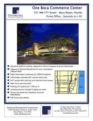 O n e B o c a C o mme r c e C e n t e r
                                  551 NW 77th Street – Boca Raton, Florida
                                                   Prime Office…Seconds to I-95




   Attractive lakefront building, adjacent to I-95 at Congress Avenue Interchange
   Adjacent to Marriott Residence Inn and Homestead
   Village Hotels
   Major Renovation Underway For 2009 Completion
   Individually controlled A/C units for each suite
   24/7 access with card key and intercom entry system
   After hours security patrol
   Parking at 4 spaces per 1,000 sq. ft.
   Janitorial service included 5 nights per week
   Across the street from NexStore Gourmet
   Marketplace
   $26 Gross plus electric




                                                                For More Information, Contact:
Danburg Management Corporation
                                                                Ken Silberling, VP Leasing
 7700 Congress Avenue, Suite 3100
                                                         (o) 561.997.5777x27 (c) 561.756.5777
       Boca Raton, FL 33487
                                                                   ken@danburg.com
       www.danburg.com
 