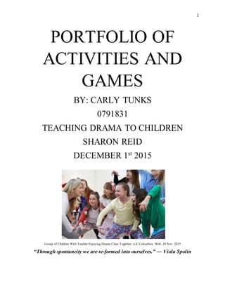 1
PORTFOLIO OF
ACTIVITIES AND
GAMES
BY: CARLY TUNKS
0791831
TEACHING DRAMA TO CHILDREN
SHARON REID
DECEMBER 1st
2015
Group of Children With Teacher Enjoying Drama Class Together, n.d. Colourbox. Web. 28 Nov. 2015
“Through spontaneity we are re-formed into ourselves.” ― Viola Spolin
 