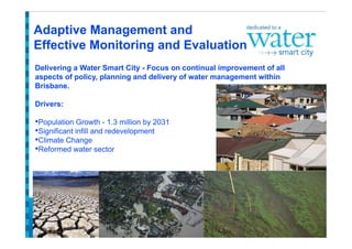 Delivering a Water Smart City - Focus on continual improvement of all
aspects of policy, planning and delivery of water management within
Brisbane.

Drivers:
 