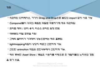 장점
。 직관적인 인터페이스, 거기다 Drag and Drop으로 별도의 import 없이 사용 가능
。 Componet들이 각각의 독립된 역할로 작동하기에 매우 직관적임
。 프리팹 제작 / 관리 용이. 리소스 관리도 엄청 편함.
。 대부분의 파일 포맷을 지원
。 그래픽 퀄리티가 가격대비 성능으로써는 매우 훌륭함.
。 lightmapping작업이 상당히 빠르고 간편하게 가능.
。 간단한 animation 작업은 엔진내부에서 간단하게 가능.
。 매우 풍부한 Asset Store / 폭넓은 사용자를 바탕으로 한 개발자들의 노하우와 경험
을 찾기 쉬움.
 