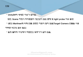 단점
。 Unity5부터 세세한 이슈가 많아짐.
또한, Scene 저장시 라이트맵이 갱신되지 않는 문제 및 light probe 이슈 발생
。 UE의 Martinee에 비해 연출 관련한 지원이 많지 않음(Target Camera 연출을 사용
하려면 약간의 꼼수 필요)
。 일정 퀄리티 이상에서 퍼포먼스 맞추기가 쉽지 않음.
 
