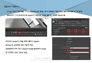 좌표계가 다르다~!
。Y-up 기반의 좌표계를 가지고 있음(Maya와 동일). 국내 대부분의 게임사에서 3DS MAX를 쓰기에 문제.
MAX에서 그냥 (0,0,0)으로 export시 x축으로 -90도 돌아간 상태로 import 됨.
맥스에서 export시 축을 90도 돌려서 export
Group 및 오브젝트 모두 이렇게 작업
프로젝트에 따라 TA가 export tool을 MAX에서 script
로 구현해서 쓰는 경우도 있음
 