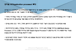 모바일 AP(Application processor) 특징
모바일기기 내 탑재되어 운영체제(OS)와 애플리케이션 등 SW를 실행함과 동시에 여러 시스템 장치를 통제하는 역
할. CPU와 GPU 및 각종 기능들이 하나로 통합된 형태.
- 카메라, 터치패널, 키패드 등 다양한 인터페이스를 통해 외부에서 입력된 정보에 대해 처리명령을 내려 기기를 작
동시킴과 동시에 SW 실행을 개별 부품과 연계하는 중앙통제장치.
- 모바일 AP는 연산·제어, 그래픽, 멀티미디어, 입출력 등 다양한 기술이 단일 칩공간 내 집적화된 부품
- 중앙처리장치인 MPU, 그래픽을 처리하는 GPU, 비디오·이미지 압축, 해제를 처리하는 MMP(Multi-Media
Processor), 오디오 신호를 처리하는 DSP (Digital Signal Processor)가 결합(이는 PC 구성 부품중 핵심 기능을
단일칩으로 축소하여 휴대성을 확보하기 위함)
- 앞으로 발전 방향은 성능보다 저전력, 낮은 발열을 중심으로 개선되고 발전되고 있음.(모바일 VR등 수요에 맞추
어 점점 발전할 것으로 보임)
 