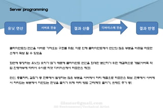 Server programming
유닛 연산 서버로 전송 결과 산출 디바이스에 전송 결과 반영
클라이언트의 연산을 서버로 가져오는 구조를 취함. 이로 인해 클라이언트에서 연산의 많은 부분을 비쥬얼 퍼포먼
스에서 확보 할 수 있었음
화면에 등장하는 유닛의 숫자가 많기 때문에 클라이언트 연산을 최대한 분산하기 위한 해결책으로 개발(서버쪽 작
업 진행여부에 따라서 수시로 타겟 디바이스에서 퍼포먼스 체크)
연산, 충돌처리, 길찾기 등 전투에서 발생하는 많은 부분을 서버에서 처리 해줌으로 퍼포먼스 확보. 전투에서 서버에
서 처리되는 부분에서 지연되는 현상을 줄이기 위해 여러 방법 고려(패킷 줄이기, 쓰레드 추가 등)
 