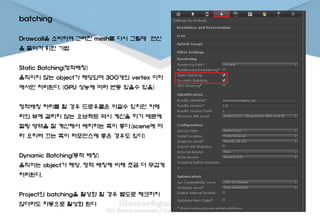 batching
Drawcall을 소비하여 그려진 mesh를 다시 그릴때 연산
을 줄이기 위한 기법
Static Batching(정적배칭)
움직이지 않는 object가 해당되며 300개의 vertex 이하
에서만 처리된다. (GPU 성능에 따라 변동 있을수 있음)
정적배칭 처리를 할 경우 드로우콜은 아낄수 있지만 카메
라의 뷰에 걸리지 않는 오브젝트 역시 계산을 하기 때문에
컬링 영역을 잘 계산해서 배치하는 쪽이 좋다.(scene에 따
라 오히려 끄는 쪽이 퍼포먼스에 좋은 경우도 있다)
Dynamic Batching(동적 배칭)
움직이는 object가 해당. 정적 배칭에 비해 조금 더 무겁게
처리된다.
Project의 batching을 활성화 할 경우 별도로 체크하지
않더라도 자동으로 활성화 된다
 