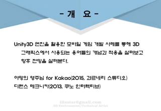- 개 요 -
Unity3D 엔진을 활용한 모바일 게임 개발 사례를 통해 3D
그래픽스에서 사용되는 용어들의 개념과 적용을 살펴보고
향후 전망을 살펴본다.
야망의 영주님 for Kakao(2015, 과르네리 스튜디오)
디펜스 테크니카(2013, 쿠노 인터렉티브)
 