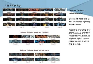 Lightmapping
Defense Technica
mobile stage list
iphone 4를 제외한 모든 모
바일 디바이스에서 lightmap
을 사용하여 발매
퍼포먼스에 크게 영향을 주지
않으며 scene을 보다 풍부하
게 표현해줄 수 있는 있음. 또
한 probe light와 조합하여
사용할 경우 보다 풍부한 표
현을 할 수 있음
 