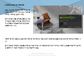 LOD(Level of Detail)
poly counter 감소에 따른 프레임 레
이트의 변화가 그리 크지 않고 아트 퀄
리티만 나빠지는 결과가 예상.
많이 생성된 건물 프리팹(건물당 6~10
개 정도의 레벨 디자인)을 제작하게 되
어 스케쥴상 비효율적으로 판단(컨셉+
모델링+TA = 1人)
케릭터 쪽 역시 별도의 LOD 메쉬 제작 및 애니메이션 작업 인원이 부족으로 힘들것으로 판단(애니메이션+이펙트 = 1
人)
좀 더 쾌적한 퍼포먼스 확보를 위해서는 적용시키는 것이 좋았겠지만 타겟 디바이스 구동시 LOD를 적용하지 않더라
도 플레이가 가능한 퍼포먼스가 나와 작업하지 않음
 
