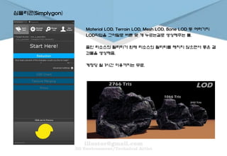 심플리곤(Simplygon)
Material LOD, Terrain LOD, Mesh LOD, Bone LOD 등 여러가지
LOD작업을 그야말로 버튼 몇 개 누르는걸로 생성해주는 툴.
줄인 리소스의 퀄리티가 원래 리소스의 퀄리티를 해치지 않으면서 좋은 결
과물을 생성해줌.
계정당 월 1시간 이용까지는 무료.
 