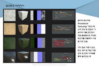 섭스탠스 디자이너
절차적 텍스쳐링
(Procedural
Texturing) 기반의 텍
스쳐 생성 및 편집이 가
능하며 이를 엔진에서
직접 활용할수도 작성된
텍스쳐를 추출해서 사용
할 수도 있음.
이미 많은 자료가 섭스
텐스 셰어 및 해외 자료
공유 및 판매 사이트를
통해 올라오는 중
 