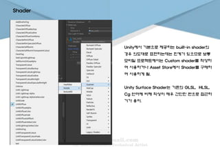 Shader
Unity에서 기본으로 제공하는 built-in shader의
경우 의도대로 표현하는데는 한계가 있으므로 보통
모바일 프로젝트에서는 Custom shader를 작성하
여 사용하거나 Asset Store에서 Shader를 구매하
여 사용하게 됨.
Unity Surface Shader는 기존의 GLSL, HLSL,
Cg 언어에 비해 작성이 매우 간단한 편으로 접근하
기가 용이.
 