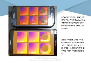 글로벌 서비스를 한다면 아직은
ES 3.0기반의 작업은 좀 이를수
있으나 ES 3.0 지원이 늘어난다
면 ETC2 사용으로 보다 좋은 퀄
리티로 작업이 가능할 것으로 보
임
3.0을 지원하지 않는 모델에서도
그려지기는 하지만 Texture가 압
축된 상태가 아닌 메모리 상에서
모두 압축이 해제된 상태로 그려
지게 된다.
 