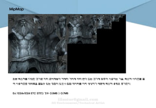 MipMap
원본 텍스쳐를 다양한 크기로 미리 준비해놓아 카메라 거리에 따라 렌더 되는 크기에 맞추어 사용하는 기술. 텍스쳐 사이즈를 줄
여 사용하므로 대역폭을 줄일수 있는 장점이 있으나 밉맵 데이터를 미리 생성하기 때문에 텍스쳐 용량은 증가한다.
Ex) 1024x1024 ETC 포맷의 경우 0.5MB >> 0.7MB
 