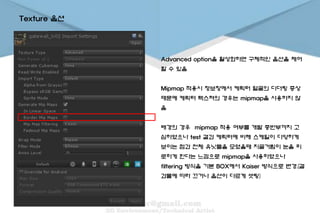 Advanced option을 활성화하면 구체적인 옵션을 제어
할 수 있음
Mipmap 적용시 정보창에서 케릭터 얼굴의 디더링 증상
때문에 케릭터 텍스쳐의 경우는 mipmap을 사용하지 않
음
배경의 경우 mipmap 적용 여부를 개발 중반부까지 고
심하였으나 test 결과 케릭터에 비해 스케일이 다양하게
보이는 점과 전체 유닛들을 모였을때 지글거림이 눈을 피
로하게 한다는 느낌으로 mipmap을 사용하였으나
filtering 방식을 기본 BOX에서 Kaiser 방식으로 변경.(결
과물에 따라 끄거나 옵션이 다르게 셋팅)
Texture 옵션
 