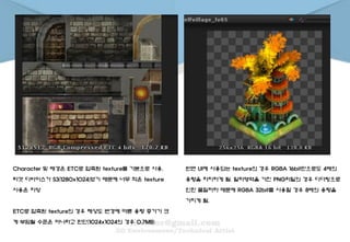 Character 및 배경은 ETC로 압축된 texture를 기본으로 사용.
타겟 디바이스가 S3(1280x1024)였기 때문에 너무 작은 texture
사용은 지양
ETC로 압축된 texture의 경우 해상도 변경에 따른 용량 증가가 크
게 부담될 수준은 아니라고 판단(1024x1024의 경우 0.7MB)
반면 UI에 사용되는 texture의 경우 RGBA 16bit만으로도 4배의
용량을 차지하게 됨. 알파영역을 가진 PNG파일의 경우 디더링으로
인한 품질저하 때문에 RGBA 32bit를 사용할 경우 8배의 용량을
가지게 됨.
 