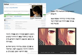 Keijiro 씨의 texture compression
plug-in.
16bit RGBA 이미지의 디더링 현상을
개선시켜준다.(UI 이미지 품질 향상을
위한 테스트)
이미지 자체를 변경 시키므로 롤백이 안된다.
UI 담당 디자이너가 툴을 이해하고 직접 엔
진에 올리면서 작업하지 않을경우 별도의 담
당자 필요.
셀 채색 방식의 이미지는 괜찮은 효과를 보
여주지만 그렇지 않을경우 이미지가 뭉개지
는 현상 발생. 결국 사용하지 못함
 