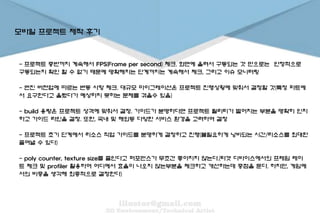 모바일 프로젝트 제작 후기
- 프로젝트 중반까지 계속해서 FPS(Frame per second) 체크. 화면에 올려서 구동되는 것 만으로는 안정적으로
구동되는지 확인 할 수 없기 때문에 명확해지는 단계까지는 계속해서 체크, 그리고 이슈 모니터링
- 엔진 버젼업에 따르는 변동 사항 체크. 대규모 마이그레이션은 프로젝트 진행상황에 맞춰서 결정할 것(특정 파트에
서 요구한다고 올렸다가 예상하지 못하는 문제를 겪을수 있음)
- build 용량은 프로젝트 성격에 맞춰서 결정. 가이드가 분명하다면 프로젝트 퀄리티가 떨어지는 부분을 명확히 인지
하고 가이드 라인을 결정. 또한, 국내 및 해외등 다양한 서비스 환경을 고려하여 결정
- 프로젝트 초기 단계에서 리소스 작업 가이드를 분명하게 결정하고 진행(불필요하게 낭비되는 시간/리소스를 최대한
줄여낼 수 있다)
- poly counter, texture size를 줄인다고 퍼포먼스가 무조건 좋아지지 않는다.(타겟 디바이스에서의 프레임 레이
트 체크 및 profiler 활용하여 어디에서 효율이 나오지 않는부분을 체크하고 개선하는데 중점을 둔다. 하지만, 게임에
서의 비중을 생각해 최종적으로 결정한다)
 