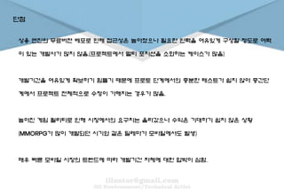 단점
상용 엔진의 무료버젼 베포로 인해 접근성은 높아졌으나 필요한 인력을 여유있게 구성할 정도로 여력
이 있는 개발사가 많지 않음.(프로젝트에서 멀티 포지션을 소화하는 케이스가 많음)
개발기간을 여유있게 확보하기 힘들기 때문에 프로토 단계에서의 충분한 테스트가 쉽지 않아 중간단
계에서 프로젝트 전체적으로 수정이 가해지는 경우가 많음.
높아진 게임 퀄리티로 인해 시장에서의 요구치는 올라갔으나 수익은 기대하기 쉽지 않은 상황
(MMORPG가 많이 개발되던 시기와 같은 딜레마가 모바일에서도 발생)
매우 빠른 모바일 시장의 트렌드에 따라 개발기간 자체에 대한 압박이 심함.
 