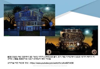 풀3D 컨셉의 메인 화면에서 2D 기반의 이미지 선택창으로 출시. 초기 게임 디자인에서 의도한 네가지 테마가 어
우러진 건물을 탐험한다는 의도가 반영되지 못한 아쉬움
오리지널 버전 테스트 영상 : https://www.youtube.com/watch?v=a1LbBZTdf38
 