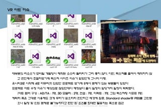 VR 아트 이슈
대부분의 리소스가 모바일 개발당시 제작된 소스라 퀄리티가 그리 좋지 않다. 다만, 텍스쳐를 줄여서 제작하지 않
고 엔진에서 조절하였기에 텍스쳐 사이즈 이슈가 없었던게 그나마 다행.
유니티3로 시작해 4로 마무리(?) 되었던 프로젝트 였기에 5에서 문제가 되는 부분들이 있었다
프로젝트 아트 수정 이슈가 예상외로 많았던데다 예정보다 출시 일정이 앞당겨져 일정이 빡빡했다.
(아트 멤버 구성 : AD/TA : 1명, 3D 모델러 : 2명, 컨셉 : 1명, 이펙트 : 1명, 그외 텍스쳐링 서포트 1명)
케릭터 쪽은 그대로 사용해도 크게 무리가 없으리라 판단하고 배경에 집중, Standard shader등 PBS를 고민했
으나 일정 및 인원 문제로 불가능하다고 판단 원 소스를 최대한 활용하는 쪽으로 접근
 
