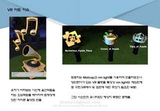 VR 아트 이슈
유저가 바라보는 시선에 옵션역할을
하는 오브젝트를 배치하여 트레킹에
의한 아이콘 활성화 연출
트로피는 Matcap과 rim light를 사용하여 연출하였으나
양안렌더가 되는 VR 플랫폼 특성상 rim light는 제외한채
로 구현.(VR에서 빛 표현에 대한 주의가 필요한 부분)
그외 사소한(?) 유니티5의 예상치 못했던 문제들.
 