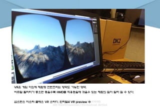 VR은 게임 이외에 체험형 컨텐츠라는 영역도 가능한 영역.
비쥬얼 퀄리티가 좋으면 좋을수록 HMD를 착용했을때 겪을수 있는 체험의 질이 달라 질 수 있다.
섭스탠스 마스터 클래스 VR 스터디. 언리얼4 VR preview 中
 