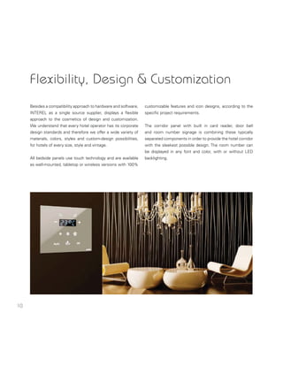 10
Flexibility, Design & Customization
Besides a compatibility approach to hardware and software,
INTEREL as a single source supplier, displays a ﬂexible
approach to the cosmetics of design and customization.
We understand that every hotel operator has its corporate
design standards and therefore we offer a wide variety of
materials, colors, styles and custom-design possibilities,
for hotels of every size, style and vintage.
All bedside panels use touch technology and are available
as wall-mounted, tabletop or wireless versions with 100%
customizable features and icon designs, according to the
speciﬁc project requirements.
The corridor panel with built in card reader, door bell
and room number signage is combining these typically
separated components in order to provide the hotel corridor
with the sleekest possible design. The room number can
be displayed in any font and color, with or without LED
backlighting.
 