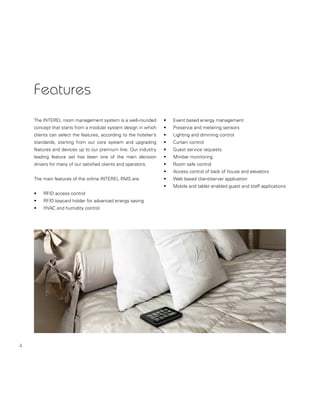 4
Features
The INTEREL room management system is a well-rounded
concept that starts from a modular system design in which
clients can select the features, according to the hotelier’s
standards, starting from our core system and upgrading
features and devices up to our premium line. Our industry
leading feature set has been one of the main decision
drivers for many of our satisﬁed clients and operators.
The main features of the online INTEREL RMS are:
• RFID access control
• RFID keycard holder for advanced energy saving
• HVAC and humidity control
• Event based energy management
• Presence and metering sensors
• Lighting and dimming control
• Curtain control
• Guest service requests
• Minibar monitoring
• Room safe control
• Access control of back of house and elevators
• Web based client/server application
• Mobile and tablet enabled guest and staff applications
 
